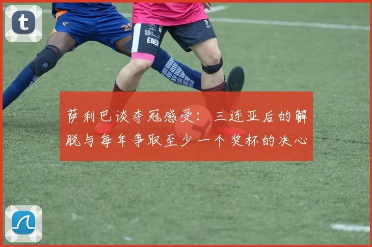 萨利巴谈夺冠感受：三连亚后的解脱与每年争取至少一个奖杯的决心