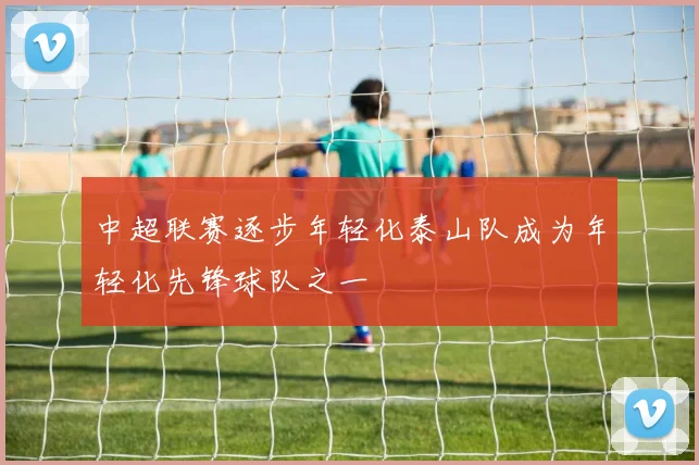 中超联赛逐步年轻化泰山队成为年轻化先锋球队之一
