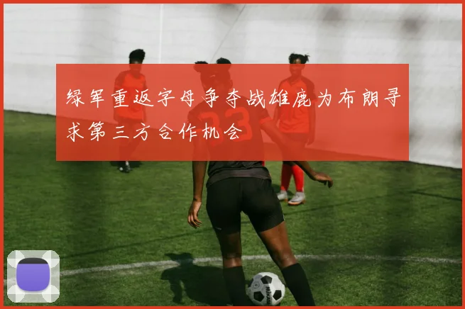 绿军重返字母争夺战雄鹿为布朗寻求第三方合作机会