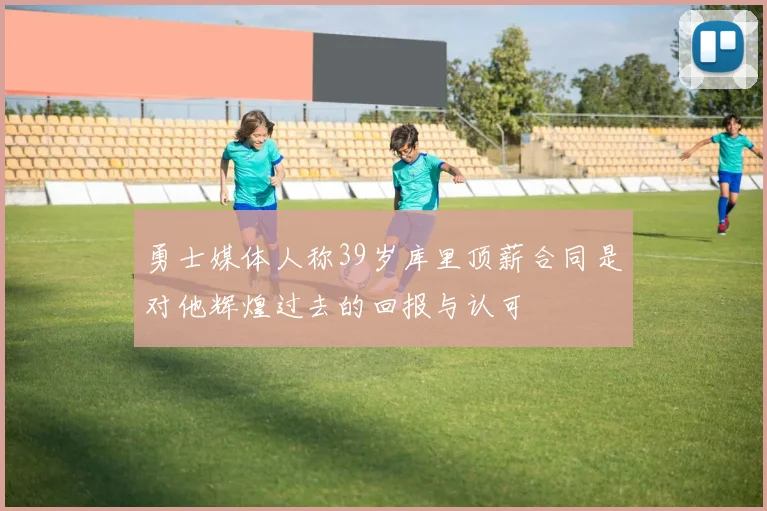 勇士媒体人称39岁库里顶薪合同是对他辉煌过去的回报与认可