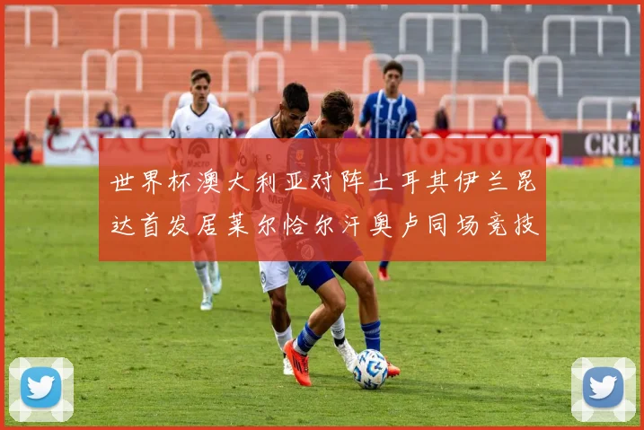 世界杯澳大利亚对阵土耳其伊兰昆达首发居莱尔恰尔汗奥卢同场竞技