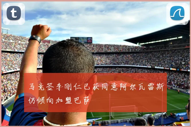 马竞签李刚仁已获同意阿尔瓦雷斯仍倾向加盟巴萨