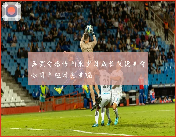 苏契奇感悟国米岁月成长莫德里奇如同年轻时光重现