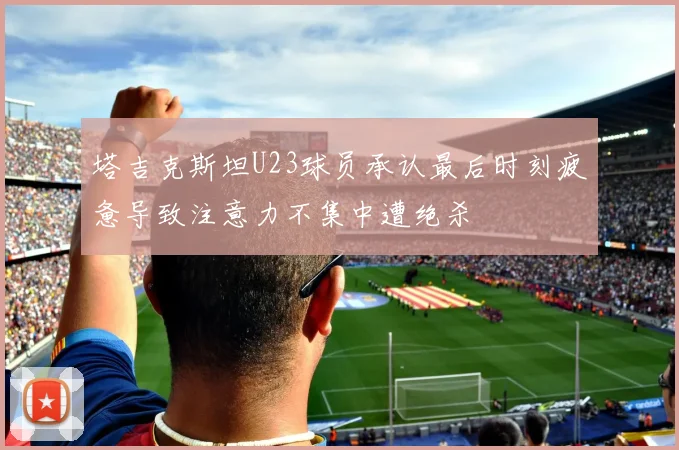 塔吉克斯坦U23球员承认最后时刻疲惫导致注意力不集中遭绝杀