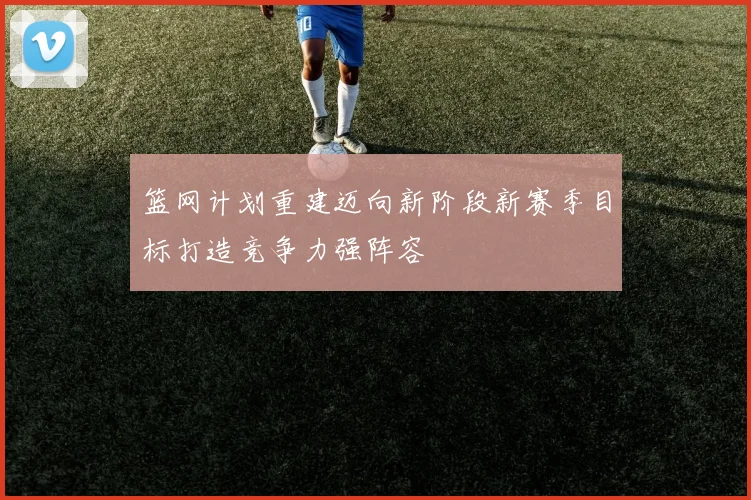 篮网计划重建迈向新阶段新赛季目标打造竞争力强阵容