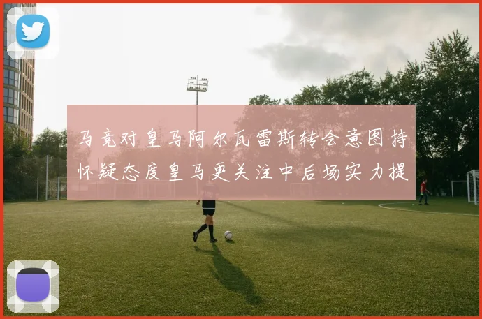 马竞对皇马阿尔瓦雷斯转会意图持怀疑态度皇马更关注中后场实力提升