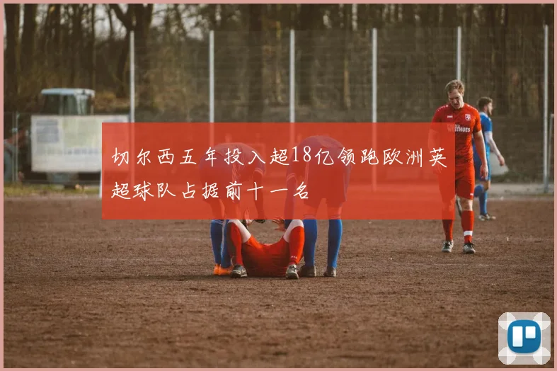 切尔西五年投入超18亿领跑欧洲英超球队占据前十一名